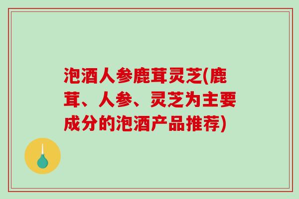 泡酒人参鹿茸灵芝(鹿茸、人参、灵芝为主要成分的泡酒产品推荐)