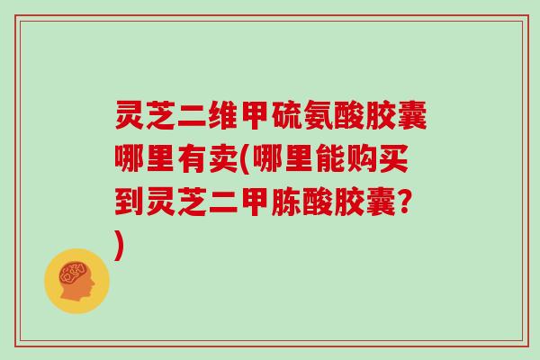 灵芝二维甲硫氨酸胶囊哪里有卖(哪里能购买到灵芝二甲胨酸胶囊？)