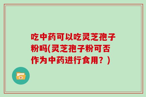 吃可以吃灵芝孢子粉吗(灵芝孢子粉可否作为进行食用？)