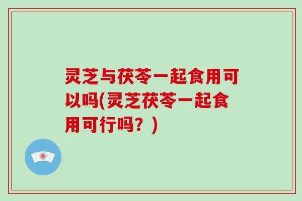 灵芝与茯苓一起食用可以吗(灵芝茯苓一起食用可行吗？)