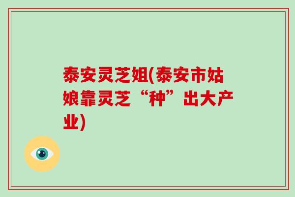 泰安灵芝姐(泰安市姑娘靠灵芝“种”出大产业)