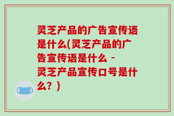 灵芝产品的广告宣传语是什么(灵芝产品的广告宣传语是什么 - 灵芝产品宣传口号是什么？)