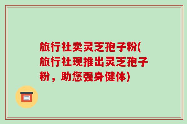 旅行社卖灵芝孢子粉(旅行社现推出灵芝孢子粉，助您强身健体)
