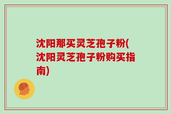 沈阳那买灵芝孢子粉(沈阳灵芝孢子粉购买指南)