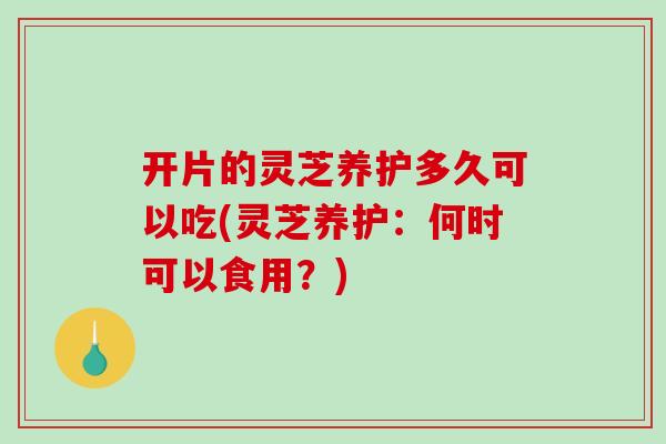 开片的灵芝养护多久可以吃(灵芝养护：何时可以食用？)