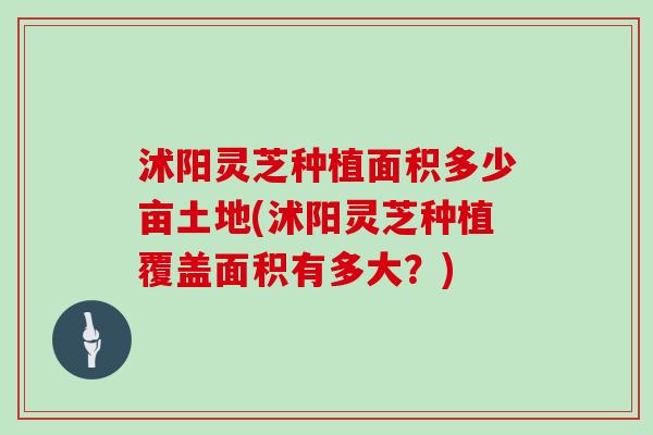 沭阳灵芝种植面积多少亩土地(沭阳灵芝种植覆盖面积有多大？)