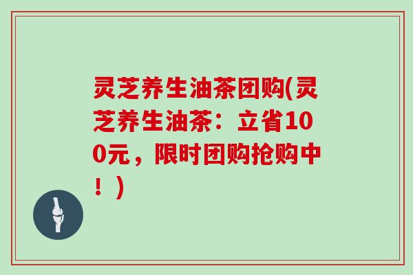 灵芝养生油茶团购(灵芝养生油茶：立省100元，限时团购抢购中！)