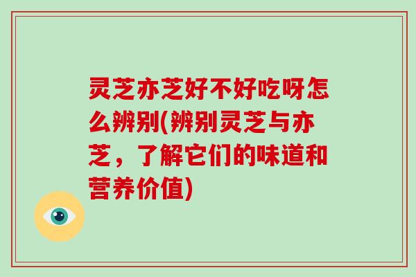 灵芝亦芝好不好吃呀怎么辨别(辨别灵芝与亦芝，了解它们的味道和营养价值)