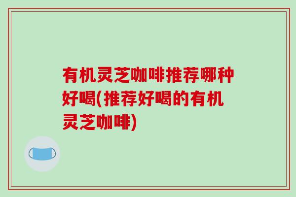 有机灵芝咖啡推荐哪种好喝(推荐好喝的有机灵芝咖啡)