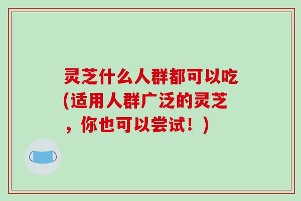 灵芝什么人群都可以吃(适用人群广泛的灵芝，你也可以尝试！)