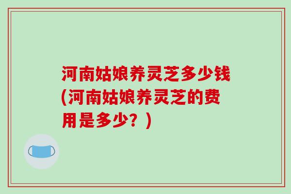 河南姑娘养灵芝多少钱(河南姑娘养灵芝的费用是多少？)
