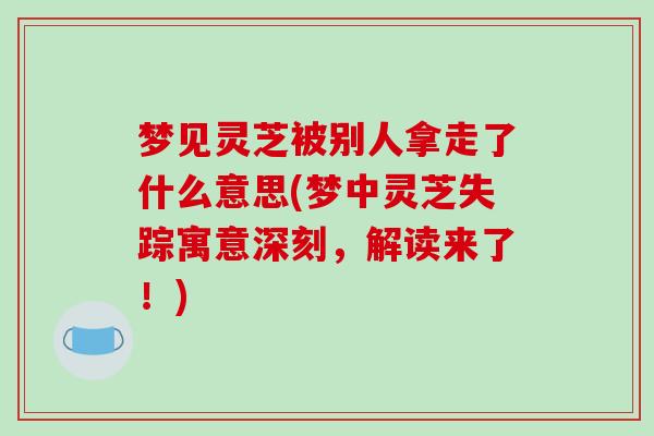 梦见灵芝被别人拿走了什么意思(梦中灵芝失踪寓意深刻，解读来了！)