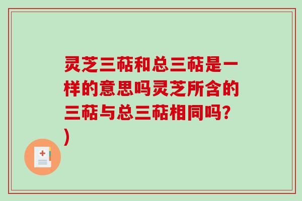 灵芝三萜和总三萜是一样的意思吗灵芝所含的三萜与总三萜相同吗?) 灵芝三萜和总三萜是一样的意思吗灵芝所含的三萜与总三萜相同吗?)