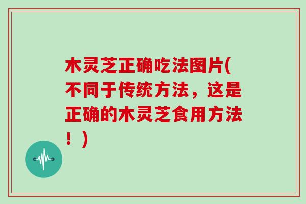 木灵芝正确吃法图片(不同于传统方法，这是正确的木灵芝食用方法！)