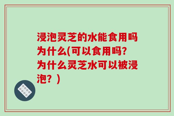 浸泡灵芝的水能食用吗为什么(可以食用吗？为什么灵芝水可以被浸泡？)