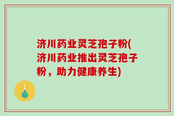 济川药业灵芝孢子粉(济川药业推出灵芝孢子粉，助力健康养生)