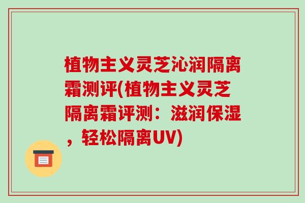 植物主义灵芝沁润隔离霜测评(植物主义灵芝隔离霜评测：滋润保湿，轻松隔离UV)