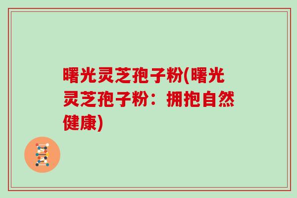 曙光灵芝孢子粉(曙光灵芝孢子粉：拥抱自然健康)