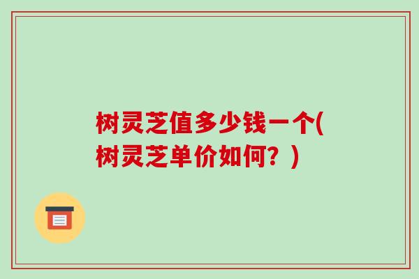 树灵芝值多少钱一个(树灵芝单价如何？)