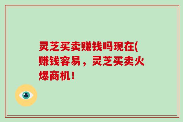 灵芝买卖赚钱吗现在(赚钱容易，灵芝买卖火爆商机！