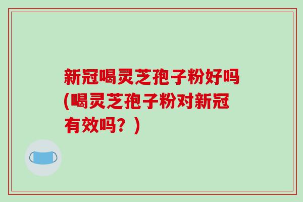 新冠喝灵芝孢子粉好吗(喝灵芝孢子粉对新冠有效吗？)