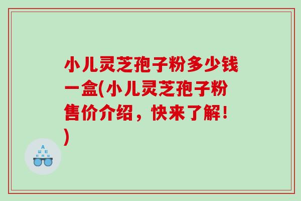 小儿灵芝孢子粉多少钱一盒(小儿灵芝孢子粉售价介绍，快来了解！)