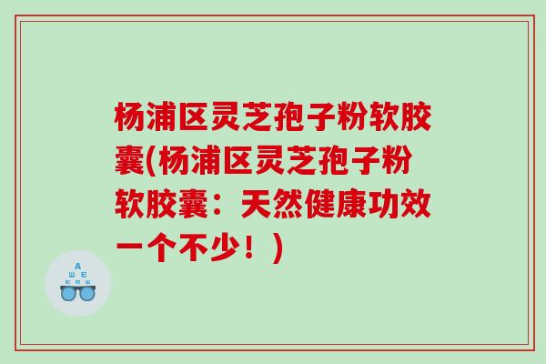 杨浦区灵芝孢子粉软胶囊(杨浦区灵芝孢子粉软胶囊:天然健康功效一个不少!) 杨浦区灵芝孢子粉软胶囊(杨浦区灵芝孢子粉软胶囊:天然健康功效一个不少!)