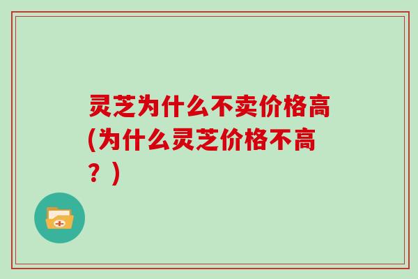 灵芝为什么不卖价格高(为什么灵芝价格不高？)