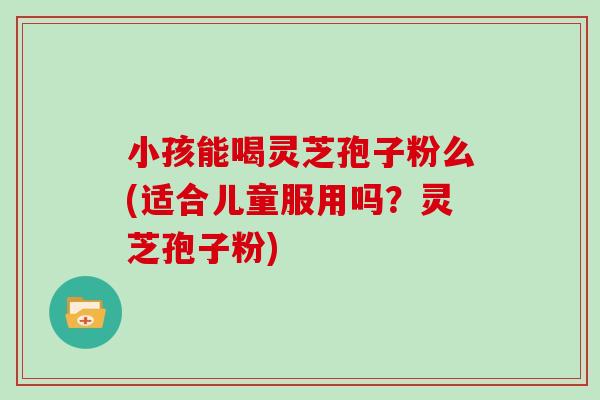 小孩能喝灵芝孢子粉么(适合儿童服用吗？灵芝孢子粉)