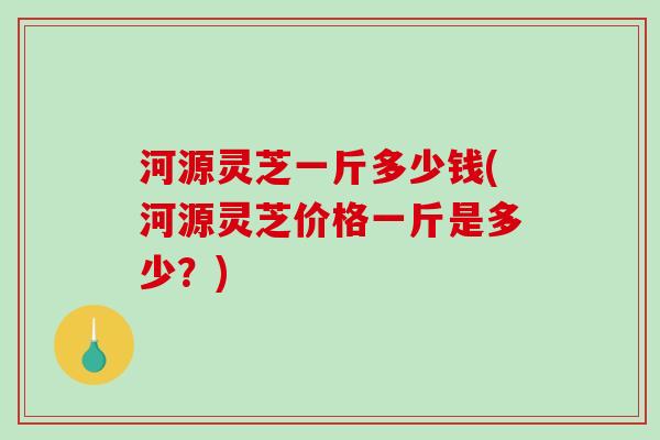 河源灵芝一斤多少钱(河源灵芝价格一斤是多少？)