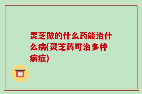 灵芝做的什么药能什么(灵芝药可多种症) 灵芝做的什么药能什么(灵芝药可多种症)