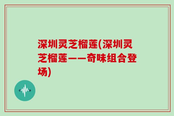 深圳灵芝榴莲(深圳灵芝榴莲——奇味组合登场)