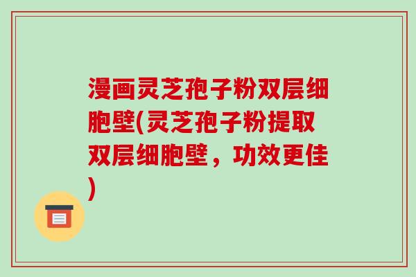 漫画灵芝孢子粉双层细胞壁(灵芝孢子粉提取双层细胞壁，功效更佳)