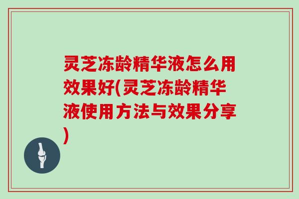 灵芝冻龄精华液怎么用效果好(灵芝冻龄精华液使用方法与效果分享)