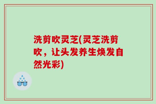 洗剪吹灵芝(灵芝洗剪吹，让头发养生焕发自然光彩)