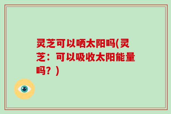 灵芝可以哂太阳吗(灵芝：可以吸收太阳能量吗？)