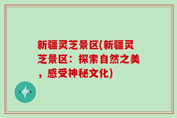 新疆灵芝景区(新疆灵芝景区：探索自然之美，感受神秘文化)