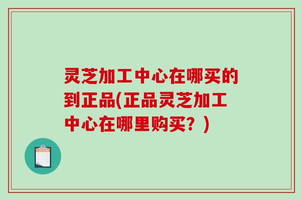 灵芝加工中心在哪买的到正品(正品灵芝加工中心在哪里购买？)