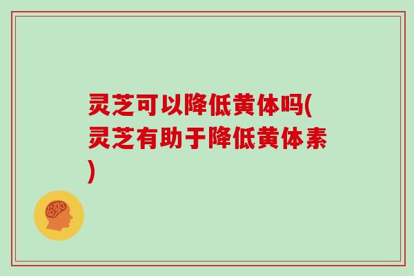 灵芝可以降低黄体吗(灵芝有助于降低黄体素)