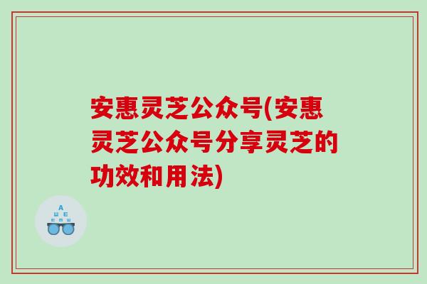 安惠灵芝公众号(安惠灵芝公众号分享灵芝的功效和用法)
