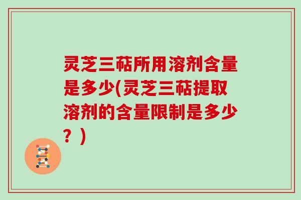 灵芝三萜所用溶剂含量是多少(灵芝三萜提取溶剂的含量限制是多少？)