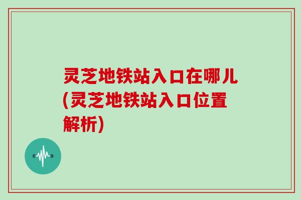 灵芝地铁站入口在哪儿(灵芝地铁站入口位置解析)