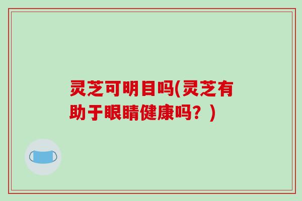 灵芝可明目吗(灵芝有助于眼睛健康吗？)