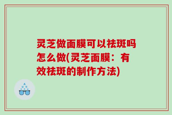 灵芝做面膜可以祛斑吗怎么做(灵芝面膜：有效祛斑的制作方法)