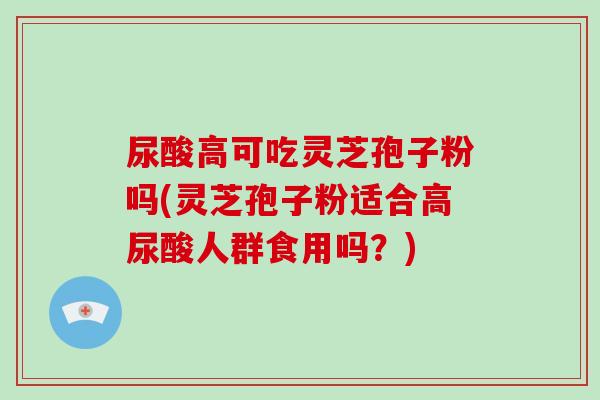 尿酸高可吃灵芝孢子粉吗(灵芝孢子粉适合高尿酸人群食用吗？)