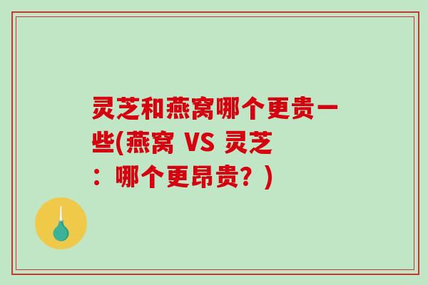 灵芝和燕窝哪个更贵一些(燕窝 VS 灵芝：哪个更昂贵？)