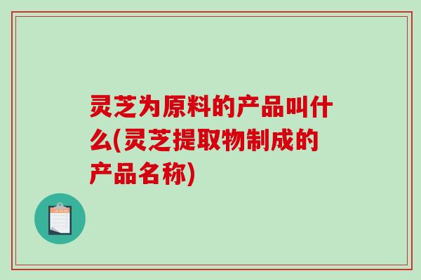 灵芝为原料的产品叫什么(灵芝提取物制成的产品名称)