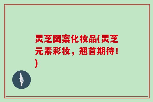 灵芝图案化妆品(灵芝元素彩妆，翘首期待！)