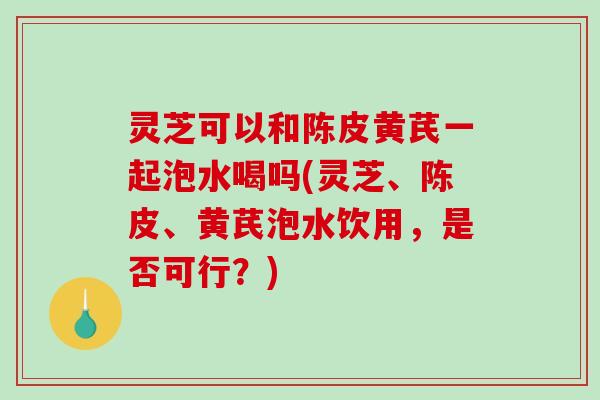 灵芝可以和陈皮黄芪一起泡水喝吗(灵芝、陈皮、黄芪泡水饮用，是否可行？)
