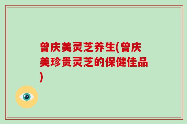 曾庆美灵芝养生(曾庆美珍贵灵芝的保健佳品)
